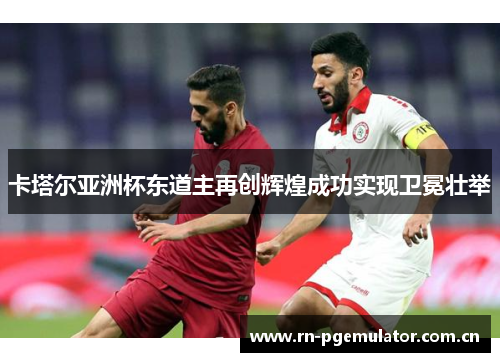 卡塔尔亚洲杯东道主再创辉煌成功实现卫冕壮举 卡塔尔亚洲杯东道主再创辉煌成功实现卫冕壮举