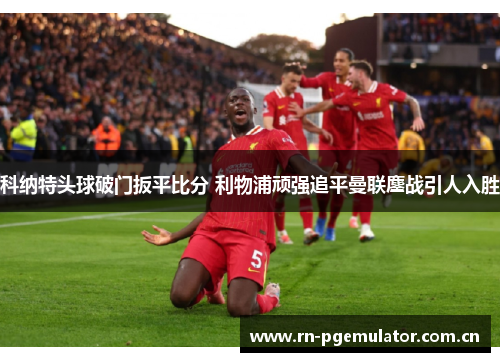 科纳特头球破门扳平比分 利物浦顽强追平曼联鏖战引人入胜 科纳特头球破门扳平比分 利物浦顽强追平曼联鏖战引人入胜